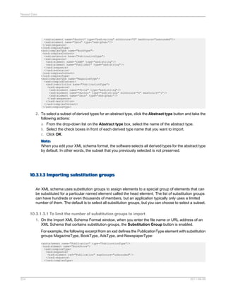 Nested Data

<xsd:element name="Author" type="xsd:string" minOccurs="0" maxOccurs="unbounded"/>
<xsd:element name="Date" type="xsd:gYear"/>
</xsd:sequence>
</xsd:complexType>
<xsd:complexType name="BookType">
<xsd:complexContent>
<xsd:extension base="PublicationType">
<xsd:sequence>
<xsd:element name="ISBN" type="xsd:string"/>
<xsd:element name="Publisher" type="xsd:string"/>
</xsd:sequence>
</xsd:extension>
/xsd:complexContent>
</xsd:complexType>
<xsd:complexType name="MagazineType">
<xsd:complexContent>
<xsd:restriction base="PublicationType">
<xsd:sequence>
<xsd:element name="Title" type="xsd:string"/>
<xsd:element name="Author" type="xsd:string" minOccurs="0" maxOccurs="1"/>
<xsd:element name="Date" type="xsd:gYear"/>
</xsd:sequence>
</xsd:restriction>
</xsd:complexContent>
</xsd:complexType>

2. To select a subset of derived types for an abstract type, click the Abstract type button and take the
following actions:
a. From the drop-down list on the Abstract type box, select the name of the abstract type.
b. Select the check boxes in front of each derived type name that you want to import.
c. Click OK.
Note:
When you edit your XML schema format, the software selects all derived types for the abstract type
by default. In other words, the subset that you previously selected is not preserved.

10.3.1.3 Importing substitution groups
An XML schema uses substitution groups to assign elements to a special group of elements that can
be substituted for a particular named element called the head element. The list of substitution groups
can have hundreds or even thousands of members, but an application typically only uses a limited
number of them. The default is to select all substitution groups, but you can choose to select a subset.

10.3.1.3.1 To limit the number of substitution groups to import
1. On the Import XML Schema Format window, when you enter the file name or URL address of an
XML Schema that contains substitution groups, the Substitution Group button is enabled.
For example, the following excerpt from an xsd defines the PublicationType element with substitution
groups MagazineType, BookType, AdsType, and NewspaperType:
<xsd:element name="Publication" type="PublicationType"/>
<xsd:element name="BookStore">
<xsd:complexType>
<xsd:sequence>
<xsd:element ref="Publication" maxOccurs="unbounded"/>
</xsd:sequence>
</xsd:complexType>

224

2011-06-09

 