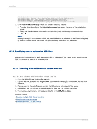 Nested Data

</xsd:element>
<xsd:element name="Magazine" type="MagazineType" substitutionGroup="Publication"/>
<xsd:element name="Book" type="BookType" substitutionGroup="Publication"/>
<xsd:element name="Ads" type="AdsType" substitutionGroup="Publication"/>
<xsd:element name="Newspaper" type="NewspaperType" substitutionGroup="Publication"/>

2. Click the Substitution Group button and take the following actions
a. From the drop-down list on the Substitution group box, select the name of the substitution
group.
b. Select the check boxes in front of each substitution group name that you want to import.
c. Click OK.
Note:
When you edit your XML schema format, the software selects all elements for the substitution group
by default. In other words, the subset that you previously selected is not preserved.

10.3.2 Specifying source options for XML files
After you import metadata for XML documents (files or messages), you create a data flow to use the
XML documents as sources or targets in jobs.

10.3.2.1 Creating a data flow with a source XML file

10.3.2.1.1 To create a data flow with a source XML file
1. From the object library, click the Format tab.
2. Expand the XML Schema and drag the XML Schema that defines your source XML file into your
data flow.
3. Place a query in the data flow and connect the XML source to the input of the query.
4. Double-click the XML source in the work space to open the XML Source File Editor.
5. You must specify the name of the source XML file in the XML file text box.
Related Topics
• Reading multiple XML files at one time
• Identifying source file names
• Reference Guide: XML file source

225

2011-06-09

 