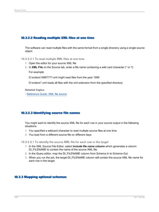 Nested Data

10.3.2.2 Reading multiple XML files at one time
The software can read multiple files with the same format from a single directory using a single source
object.

10.3.2.2.1 To read multiple XML files at one time
1. Open the editor for your source XML file
2. In XML File on the Source tab, enter a file name containing a wild card character (* or ?).
For example:
D:orders1999????.xml might read files from the year 1999
D:orders*.xml reads all files with the xml extension from the specified directory
Related Topics
• Reference Guide: XML file source

10.3.2.3 Identifying source file names
You might want to identify the source XML file for each row in your source output in the following
situations:
1. You specified a wildcard character to read multiple source files at one time
2. You load from a different source file on different days

10.3.2.3.1 To identify the source XML file for each row in the target
1. In the XML Source File Editor, select Include file name column which generates a column
DI_FILENAME to contain the name of the source XML file.
2. In the Query editor, map the DI_FILENAME column from Schema In to Schema Out.
3. When you run the job, the target DI_FILENAME column will contain the source XML file name for
each row in the target.

10.3.3 Mapping optional schemas

226

2011-06-09

 