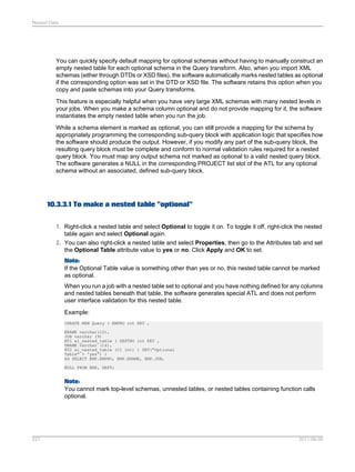 Nested Data

You can quickly specify default mapping for optional schemas without having to manually construct an
empty nested table for each optional schema in the Query transform. Also, when you import XML
schemas (either through DTDs or XSD files), the software automatically marks nested tables as optional
if the corresponding option was set in the DTD or XSD file. The software retains this option when you
copy and paste schemas into your Query transforms.
This feature is especially helpful when you have very large XML schemas with many nested levels in
your jobs. When you make a schema column optional and do not provide mapping for it, the software
instantiates the empty nested table when you run the job.
While a schema element is marked as optional, you can still provide a mapping for the schema by
appropriately programming the corresponding sub-query block with application logic that specifies how
the software should produce the output. However, if you modify any part of the sub-query block, the
resulting query block must be complete and conform to normal validation rules required for a nested
query block. You must map any output schema not marked as optional to a valid nested query block.
The software generates a NULL in the corresponding PROJECT list slot of the ATL for any optional
schema without an associated, defined sub-query block.

10.3.3.1 To make a nested table "optional"
1. Right-click a nested table and select Optional to toggle it on. To toggle it off, right-click the nested
table again and select Optional again.
2. You can also right-click a nested table and select Properties, then go to the Attributes tab and set
the Optional Table attribute value to yes or no. Click Apply and OK to set.
Note:
If the Optional Table value is something other than yes or no, this nested table cannot be marked
as optional.
When you run a job with a nested table set to optional and you have nothing defined for any columns
and nested tables beneath that table, the software generates special ATL and does not perform
user interface validation for this nested table.
Example:
CREATE NEW Query ( EMPNO int KEY ,
ENAME varchar(10),
JOB varchar (9)
NT1 al_nested_table ( DEPTNO int KEY ,
DNAME varchar (14),
NT2 al_nested_table (C1 int) ) SET("Optional
Table" = 'yes') )
AS SELECT EMP.EMPNO, EMP.ENAME, EMP.JOB,
NULL FROM EMP, DEPT;

Note:
You cannot mark top-level schemas, unnested tables, or nested tables containing function calls
optional.

227

2011-06-09

 