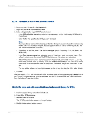 Nested Data

10.3.4.1 To import a DTD or XML Schema format
1. From the object library, click the Format tab.
2. Right-click the DTDs icon and select New.
3. Enter settings into the Import DTD Format window:
• In the DTD definition name box, enter the name you want to give the imported DTD format in
the software.
•

Enter the file that specifies the DTD you want to import.
Note:
If your Job Server is on a different computer than the Designer, you cannot use Browse to specify
the file path. You must type the path. You can type an absolute path or a relative path, but the
Job Server must be able to access it.

•

If importing an XML file, select XML for the File type option. If importing a DTD file, select the
DTD option.

•

In the Root element name box, select the name of the primary node you want to import. The
software only imports elements of the DTD that belong to this node or any subnodes.

•

If the DTD contains recursive elements (element A contains B, element B contains A), specify
the number of levels it has by entering a value in the Circular level box. This value must match
the number of recursive levels in the DTD's content. Otherwise, the job that uses this DTD will
fail.

•

You can set the software to import strings as a varchar of any size. Varchar 1024 is the default.

4. Click OK.
After you import a DTD, you can edit its column properties such as data type using the General tab of
the Column Properties window. You can also view and edit DTD nested table and column attributes
from the Column Properties window.

10.3.4.2 To view and edit nested table and column attributes for DTDs
1. From the object library, select the Formats tab.
2. Expand the DTDs category.
3. Double-click a DTD name.
The DTD Format window appears in the workspace.
4. Double-click a nested table or column.

229

2011-06-09

 