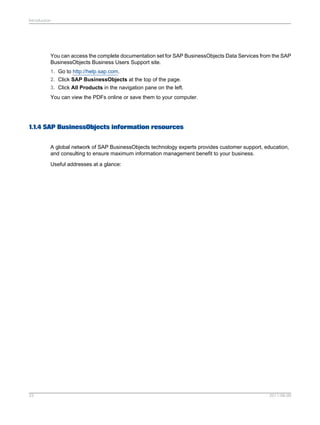 Introduction

You can access the complete documentation set for SAP BusinessObjects Data Services from the SAP
BusinessObjects Business Users Support site.
1. Go to http://help.sap.com.
2. Click SAP BusinessObjects at the top of the page.
3. Click All Products in the navigation pane on the left.
You can view the PDFs online or save them to your computer.

1.1.4 SAP BusinessObjects information resources
A global network of SAP BusinessObjects technology experts provides customer support, education,
and consulting to ensure maximum information management benefit to your business.
Useful addresses at a glance:

23

2011-06-09

 