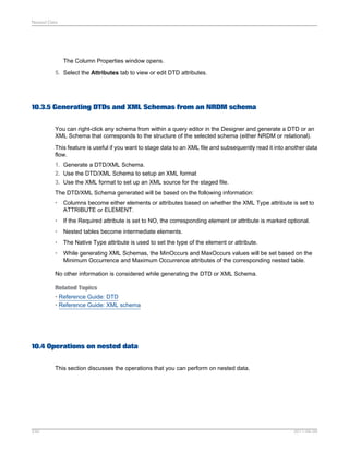 Nested Data

The Column Properties window opens.
5. Select the Attributes tab to view or edit DTD attributes.

10.3.5 Generating DTDs and XML Schemas from an NRDM schema
You can right-click any schema from within a query editor in the Designer and generate a DTD or an
XML Schema that corresponds to the structure of the selected schema (either NRDM or relational).
This feature is useful if you want to stage data to an XML file and subsequently read it into another data
flow.
1. Generate a DTD/XML Schema.
2. Use the DTD/XML Schema to setup an XML format
3. Use the XML format to set up an XML source for the staged file.
The DTD/XML Schema generated will be based on the following information:
•

Columns become either elements or attributes based on whether the XML Type attribute is set to
ATTRIBUTE or ELEMENT.

•

If the Required attribute is set to NO, the corresponding element or attribute is marked optional.

•

Nested tables become intermediate elements.

•

The Native Type attribute is used to set the type of the element or attribute.

•

While generating XML Schemas, the MinOccurs and MaxOccurs values will be set based on the
Minimum Occurrence and Maximum Occurrence attributes of the corresponding nested table.

No other information is considered while generating the DTD or XML Schema.
Related Topics
• Reference Guide: DTD
• Reference Guide: XML schema

10.4 Operations on nested data
This section discusses the operations that you can perform on nested data.

230

2011-06-09

 
