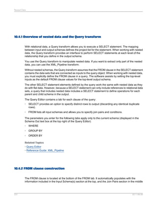 Nested Data

10.4.1 Overview of nested data and the Query transform
With relational data, a Query transform allows you to execute a SELECT statement. The mapping
between input and output schemas defines the project list for the statement. When working with nested
data, the Query transform provides an interface to perform SELECT statements at each level of the
relationship that you define in the output schema.
You use the Query transform to manipulate nested data. If you want to extract only part of the nested
data, you can use the XML_Pipeline transform.
Without nested schemas, the Query transform assumes that the FROM clause in the SELECT statement
contains the data sets that are connected as inputs to the query object. When working with nested data,
you must explicitly define the FROM clause in a query. The software assists by setting the top-level
inputs as the default FROM clause values for the top-level output schema.
The other SELECT statement elements defined by the query work the same with nested data as they
do with flat data. However, because a SELECT statement can only include references to relational data
sets, a query that includes nested data includes a SELECT statement to define operations for each
parent and child schema in the output.
The Query Editor contains a tab for each clause of the query:
•

SELECT provides an option to specify distinct rows to output (discarding any identical duplicate
rows).

•

FROM lists all input schemas and allows you to specify join pairs and conditions.

The parameters you enter for the following tabs apply only to the current schema (displayed in the
Schema Out text box at the top right of the Query Editor):
•

WHERE

•

GROUP BY

•

ORDER BY

Related Topics
• Query Editor
• Reference Guide: XML_Pipeline

10.4.2 FROM clause construction
The FROM clause is located at the bottom of the FROM tab. It automatically populates with the
information included in the Input Schema(s) section at the top, and the Join Pairs section in the middle

231

2011-06-09

 