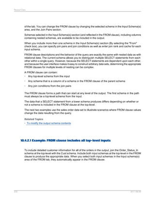 Nested Data

of the tab. You can change the FROM clause by changing the selected schema in the Input Schema(s)
area, and the Join Pairs section.
Schemas selected in the Input Schema(s) section (and reflected in the FROM clause), including columns
containing nested schemas, are available to be included in the output.
When you include more than one schema in the Input Schema(s) section (By selecting the "From"
check box), you can specify join pairs and join conditions as well as enter join rank and cache for each
input schema.
FROM clause descriptions and the behavior of the query are exactly the same with nested data as with
relational data. The current schema allows you to distinguish multiple SELECT statements from each
other within a single query. However, because the SELECT statements are dependent upon each other,
and because the user interface makes it easy to construct arbitrary data sets, determining the appropriate
FROM clauses for multiple levels of nesting can be complex.
A FROM clause can contain:
• Any top-level schema from the input
•

Any schema that is a column of a schema in the FROM clause of the parent schema

•

Any join conditions from the join pairs

The FROM clause forms a path that can start at any level of the output. The first schema in the path
must always be a top-level schema from the input.
The data that a SELECT statement from a lower schema produces differs depending on whether or
not a schema is included in the FROM clause at the top-level.
The next two examples use the sales order data set to illustrate scenarios where FROM clause values
change the data resulting from the query.
Related Topics
• To modify the output schema contents

10.4.2.1 Example: FROM clause includes all top-level inputs
To include detailed customer information for all of the orders in the output, join the Order_Status_In
schema at the top-level with the Cust schema. Include both input schemas at the top-level in the FROM
clause to produce the appropriate data. When you select both input schemas in the Input schema(s)
area of the FROM tab, they automatically appear in the FROM clause.

232

2011-06-09

 