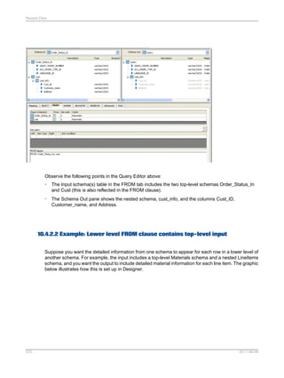 Nested Data

Observe the following points in the Query Editor above:
•

The Input schema(s) table in the FROM tab includes the two top-level schemas Order_Status_In
and Cust (this is also reflected in the FROM clause).

•

The Schema Out pane shows the nested schema, cust_info, and the columns Cust_ID,
Customer_name, and Address.

10.4.2.2 Example: Lower level FROM clause contains top-level input
Suppose you want the detailed information from one schema to appear for each row in a lower level of
another schema. For example, the input includes a top-level Materials schema and a nested LineItems
schema, and you want the output to include detailed material information for each line item. The graphic
below illustrates how this is set up in Designer.

233

2011-06-09

 