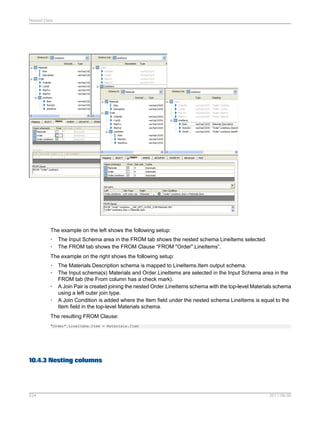 Nested Data

The example on the left shows the following setup:
•
•

The Input Schema area in the FROM tab shows the nested schema LineItems selected.
The FROM tab shows the FROM Clause “FROM "Order".LineItems”.

The example on the right shows the following setup:
•
•
•
•

The Materials.Description schema is mapped to LineItems.Item output schema.
The Input schema(s) Materials and Order.LineItems are selected in the Input Schema area in the
FROM tab (the From column has a check mark).
A Join Pair is created joining the nested Order.LineItems schema with the top-level Materials schema
using a left outer join type.
A Join Condition is added where the Item field under the nested schema LineItems is equal to the
Item field in the top-level Materials schema.

The resulting FROM Clause:
"Order".LineItems.Item = Materials.Item

10.4.3 Nesting columns

234

2011-06-09

 