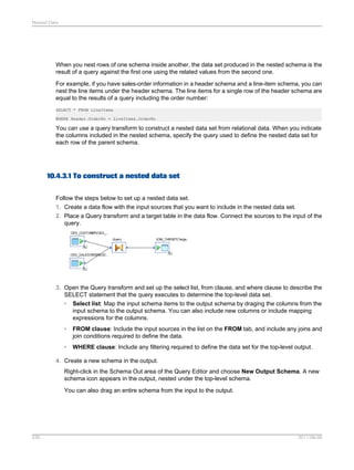 Nested Data

When you nest rows of one schema inside another, the data set produced in the nested schema is the
result of a query against the first one using the related values from the second one.
For example, if you have sales-order information in a header schema and a line-item schema, you can
nest the line items under the header schema. The line items for a single row of the header schema are
equal to the results of a query including the order number:
SELECT * FROM LineItems
WHERE Header.OrderNo = LineItems.OrderNo

You can use a query transform to construct a nested data set from relational data. When you indicate
the columns included in the nested schema, specify the query used to define the nested data set for
each row of the parent schema.

10.4.3.1 To construct a nested data set
Follow the steps below to set up a nested data set.
1. Create a data flow with the input sources that you want to include in the nested data set.
2. Place a Query transform and a target table in the data flow. Connect the sources to the input of the
query.

3. Open the Query transform and set up the select list, from clause, and where clause to describe the
SELECT statement that the query executes to determine the top-level data set.
• Select list: Map the input schema items to the output schema by draging the columns from the
input schema to the output schema. You can also include new columns or include mapping
expressions for the columns.
•

FROM clause: Include the input sources in the list on the FROM tab, and include any joins and
join conditions required to define the data.

•

WHERE clause: Include any filtering required to define the data set for the top-level output.

4. Create a new schema in the output.
Right-click in the Schema Out area of the Query Editor and choose New Output Schema. A new
schema icon appears in the output, nested under the top-level schema.
You can also drag an entire schema from the input to the output.

235

2011-06-09

 