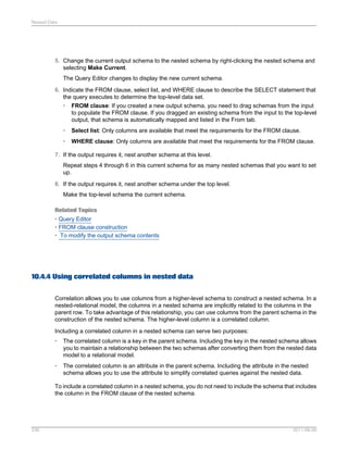 Nested Data

5. Change the current output schema to the nested schema by right-clicking the nested schema and
selecting Make Current.
The Query Editor changes to display the new current schema.
6. Indicate the FROM clause, select list, and WHERE clause to describe the SELECT statement that
the query executes to determine the top-level data set.
• FROM clause: If you created a new output schema, you need to drag schemas from the input
to populate the FROM clause. If you dragged an existing schema from the input to the top-level
output, that schema is automatically mapped and listed in the From tab.
•

Select list: Only columns are available that meet the requirements for the FROM clause.

•

WHERE clause: Only columns are available that meet the requirements for the FROM clause.

7. If the output requires it, nest another schema at this level.
Repeat steps 4 through 6 in this current schema for as many nested schemas that you want to set
up.
8. If the output requires it, nest another schema under the top level.
Make the top-level schema the current schema.
Related Topics
• Query Editor
• FROM clause construction
• To modify the output schema contents

10.4.4 Using correlated columns in nested data
Correlation allows you to use columns from a higher-level schema to construct a nested schema. In a
nested-relational model, the columns in a nested schema are implicitly related to the columns in the
parent row. To take advantage of this relationship, you can use columns from the parent schema in the
construction of the nested schema. The higher-level column is a correlated column.
Including a correlated column in a nested schema can serve two purposes:
•

The correlated column is a key in the parent schema. Including the key in the nested schema allows
you to maintain a relationship between the two schemas after converting them from the nested data
model to a relational model.

•

The correlated column is an attribute in the parent schema. Including the attribute in the nested
schema allows you to use the attribute to simplify correlated queries against the nested data.

To include a correlated column in a nested schema, you do not need to include the schema that includes
the column in the FROM clause of the nested schema.

236

2011-06-09

 