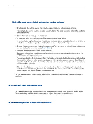 Nested Data

10.4.4.1 To used a correlated column in a nested schema
1. Create a data flow with a source that includes a parent schema with a nested schema.
For example, the source could be an order header schema that has a LineItems column that contains
a nested schema.
2. Connect a query to the output of the source.
3. In the query editor, copy all columns of the parent schema to the output.
In addition to the top-level columns, the software creates a column called LineItems that contains a
nested schema that corresponds to the LineItems nested schema in the input.
4. Change the current schema to the LineItems schema. (For information on setting the current schema
and completing the parameters, see Query Editor.)
5. Include a correlated column in the nested schema.
Correlated columns can include columns from the parent schema and any other schemas in the
FROM clause of the parent schema.
For example, drag the OrderNo column from the Header schema into the LineItems schema. Including
the correlated column creates a new output column in the LineItems schema called OrderNo and
maps it to the Order.OrderNo column. The data set created for LineItems includes all of the LineItems
columns and the OrderNo.
If the correlated column comes from a schema other than the immediate parent, the data in the
nested schema includes only the rows that match both the related values in the current row of the
parent schema and the value of the correlated column.
You can always remove the correlated column from the lower-level schema in a subsequent query
transform.

10.4.5 Distinct rows and nested data
The Distinct rows option in Query transforms removes any duplicate rows at the top level of a join.
This is particularly useful to avoid cross products in joins that produce nested output.

10.4.6 Grouping values across nested schemas

237

2011-06-09

 