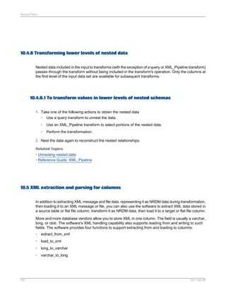 Nested Data

10.4.8 Transforming lower levels of nested data
Nested data included in the input to transforms (with the exception of a query or XML_Pipeline transform)
passes through the transform without being included in the transform's operation. Only the columns at
the first level of the input data set are available for subsequent transforms.

10.4.8.1 To transform values in lower levels of nested schemas
1. Take one of the following actions to obtain the nested data
• Use a query transform to unnest the data.
•

Use an XML_Pipeline transform to select portions of the nested data.

•

Perform the transformation.

2. Nest the data again to reconstruct the nested relationships.
Related Topics
• Unnesting nested data
• Reference Guide: XML_Pipeline

10.5 XML extraction and parsing for columns
In addition to extracting XML message and file data, representing it as NRDM data during transformation,
then loading it to an XML message or file, you can also use the software to extract XML data stored in
a source table or flat file column, transform it as NRDM data, then load it to a target or flat file column.
More and more database vendors allow you to store XML in one column. The field is usually a varchar,
long, or clob. The software's XML handling capability also supports reading from and writing to such
fields. The software provides four functions to support extracting from and loading to columns:
•
•

load_to_xml

•

long_to_varchar

•

241

extract_from_xml

varchar_to_long

2011-06-09

 