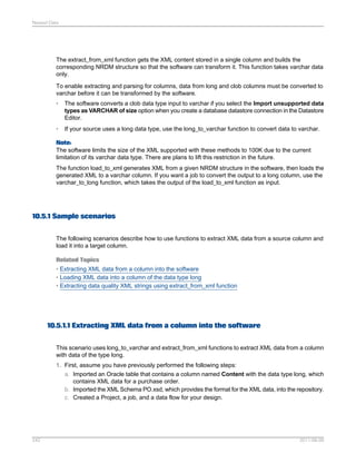 Nested Data

The extract_from_xml function gets the XML content stored in a single column and builds the
corresponding NRDM structure so that the software can transform it. This function takes varchar data
only.
To enable extracting and parsing for columns, data from long and clob columns must be converted to
varchar before it can be transformed by the software.
•

The software converts a clob data type input to varchar if you select the Import unsupported data
types as VARCHAR of size option when you create a database datastore connection in the Datastore
Editor.

•

If your source uses a long data type, use the long_to_varchar function to convert data to varchar.

Note:
The software limits the size of the XML supported with these methods to 100K due to the current
limitation of its varchar data type. There are plans to lift this restriction in the future.
The function load_to_xml generates XML from a given NRDM structure in the software, then loads the
generated XML to a varchar column. If you want a job to convert the output to a long column, use the
varchar_to_long function, which takes the output of the load_to_xml function as input.

10.5.1 Sample scenarios
The following scenarios describe how to use functions to extract XML data from a source column and
load it into a target column.
Related Topics
• Extracting XML data from a column into the software
• Loading XML data into a column of the data type long
• Extracting data quality XML strings using extract_from_xml function

10.5.1.1 Extracting XML data from a column into the software
This scenario uses long_to_varchar and extract_from_xml functions to extract XML data from a column
with data of the type long.
1. First, assume you have previously performed the following steps:
a. Imported an Oracle table that contains a column named Content with the data type long, which
contains XML data for a purchase order.
b. Imported the XML Schema PO.xsd, which provides the format for the XML data, into the repository.
c. Created a Project, a job, and a data flow for your design.

242

2011-06-09

 
