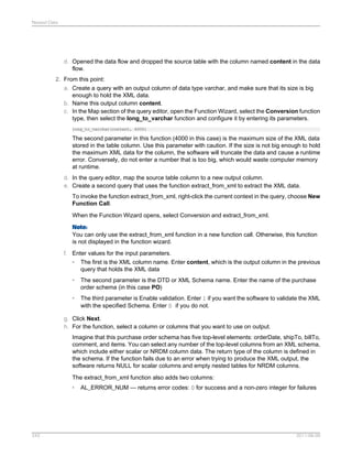 Nested Data

d. Opened the data flow and dropped the source table with the column named content in the data
flow.
2. From this point:
a. Create a query with an output column of data type varchar, and make sure that its size is big
enough to hold the XML data.
b. Name this output column content.
c. In the Map section of the query editor, open the Function Wizard, select the Conversion function
type, then select the long_to_varchar function and configure it by entering its parameters.
long_to_varchar(content, 4000)

The second parameter in this function (4000 in this case) is the maximum size of the XML data
stored in the table column. Use this parameter with caution. If the size is not big enough to hold
the maximum XML data for the column, the software will truncate the data and cause a runtime
error. Conversely, do not enter a number that is too big, which would waste computer memory
at runtime.
d. In the query editor, map the source table column to a new output column.
e. Create a second query that uses the function extract_from_xml to extract the XML data.
To invoke the function extract_from_xml, right-click the current context in the query, choose New
Function Call.
When the Function Wizard opens, select Conversion and extract_from_xml.
Note:
You can only use the extract_from_xml function in a new function call. Otherwise, this function
is not displayed in the function wizard.
f. Enter values for the input parameters.
• The first is the XML column name. Enter content, which is the output column in the previous
query that holds the XML data
•

The second parameter is the DTD or XML Schema name. Enter the name of the purchase
order schema (in this case PO)

•

The third parameter is Enable validation. Enter 1 if you want the software to validate the XML
with the specified Schema. Enter 0 if you do not.

g. Click Next.
h. For the function, select a column or columns that you want to use on output.
Imagine that this purchase order schema has five top-level elements: orderDate, shipTo, billTo,
comment, and items. You can select any number of the top-level columns from an XML schema,
which include either scalar or NRDM column data. The return type of the column is defined in
the schema. If the function fails due to an error when trying to produce the XML output, the
software returns NULL for scalar columns and empty nested tables for NRDM columns.
The extract_from_xml function also adds two columns:
•

243

AL_ERROR_NUM — returns error codes: 0 for success and a non-zero integer for failures

2011-06-09

 