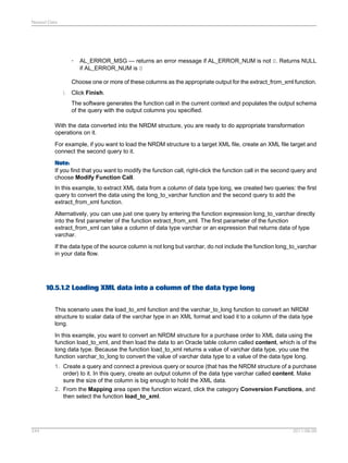 Nested Data

•

AL_ERROR_MSG — returns an error message if AL_ERROR_NUM is not 0. Returns NULL
if AL_ERROR_NUM is 0

Choose one or more of these columns as the appropriate output for the extract_from_xml function.
i. Click Finish.
The software generates the function call in the current context and populates the output schema
of the query with the output columns you specified.
With the data converted into the NRDM structure, you are ready to do appropriate transformation
operations on it.
For example, if you want to load the NRDM structure to a target XML file, create an XML file target and
connect the second query to it.
Note:
If you find that you want to modify the function call, right-click the function call in the second query and
choose Modify Function Call.
In this example, to extract XML data from a column of data type long, we created two queries: the first
query to convert the data using the long_to_varchar function and the second query to add the
extract_from_xml function.
Alternatively, you can use just one query by entering the function expression long_to_varchar directly
into the first parameter of the function extract_from_xml. The first parameter of the function
extract_from_xml can take a column of data type varchar or an expression that returns data of type
varchar.
If the data type of the source column is not long but varchar, do not include the function long_to_varchar
in your data flow.

10.5.1.2 Loading XML data into a column of the data type long
This scenario uses the load_to_xml function and the varchar_to_long function to convert an NRDM
structure to scalar data of the varchar type in an XML format and load it to a column of the data type
long.
In this example, you want to convert an NRDM structure for a purchase order to XML data using the
function load_to_xml, and then load the data to an Oracle table column called content, which is of the
long data type. Because the function load_to_xml returns a value of varchar data type, you use the
function varchar_to_long to convert the value of varchar data type to a value of the data type long.
1. Create a query and connect a previous query or source (that has the NRDM structure of a purchase
order) to it. In this query, create an output column of the data type varchar called content. Make
sure the size of the column is big enough to hold the XML data.
2. From the Mapping area open the function wizard, click the category Conversion Functions, and
then select the function load_to_xml.

244

2011-06-09

 
