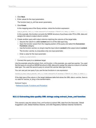 Nested Data

3. Click Next.
4. Enter values for the input parameters.
The function load_to_xml has seven parameters.
5. Click Finish.
In the mapping area of the Query window, notice the function expression:
load_to_xml(PO, 'PO', 1, '<?xml version="1.0" encoding = "UTF-8" ?>', NULL, 1, 4000)

In this example, this function converts the NRDM structure of purchase order PO to XML data and
assigns the value to output column content.
6. Create another query with output columns matching the columns of the target table.
a. Assume the column is called content and it is of the data type long.
b. Open the function wizard from the mapping section of the query and select the Conversion
Functions category
c. Use the function varchar_to_long to map the input column content to the output column content.
The function varchar_to_long takes only one input parameter.
d. Enter a value for the input parameter.
varchar_to_long(content)

7. Connect this query to a database target.
Like the example using the extract_from_xml function, in this example, you used two queries. You used
the first query to convert an NRDM structure to XML data and to assign the value to a column of varchar
data type. You used the second query to convert the varchar data type to long.
You can use just one query if you use the two functions in one expression:
varchar_to_long( load_to_xml(PO, 'PO', 1, '<?xml version="1.0" encoding = "UTF-8" ?>', NULL, 1, 4000) )

If the data type of the column in the target database table that stores the XML data is varchar, there is
no need for varchar_to_long in the transformation.
Related Topics
• Reference Guide: Functions and Procedure

10.5.1.3 Extracting data quality XML strings using extract_from_xml function
This scenario uses the extract_from_xml function to extract XML data from the Geocoder, Global
Suggestion Lists, Global Address Cleanse, and USA Regulatory Address Cleanse transforms.

245

2011-06-09

 