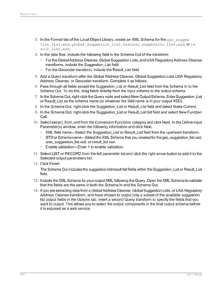 Nested Data

3. In the Format tab of the Local Object Library, create an XML Schema for the gac_sugges
tion_list.xsd, global_suggestion_list.xsd,urac_suggestion_list.xsd, or re
sult_list.xsd.
4. In the data flow, include the following field in the Schema Out of the transform:
• For the Global Address Cleanse, Global Suggestion Lists, and USA Regulatory Address Cleanse
transforms, include the Suggestion_List field.
• For the Geocoder transform, include the Result_List field
5. Add a Query transform after the Global Address Cleanse, Global Suggestion Lists,USA Regulatory
Address Cleanse, or Geocoder transform. Complete it as follows.
6. Pass through all fields except the Suggestion_List or Result_List field from the Schema In to the
Schema Out. To do this, drag fields directly from the input schema to the output schema.
7. In the Schema Out, right-click the Query node and select New Output Schema. Enter Suggestion_List
or Result_List as the schema name (or whatever the field name is in your output XSD).
8. In the Schema Out, right-click the Suggestion_List or Result_List field and select Make Current.
9. In the Schema Out, right-click the Suggestion_List or Result_List list field and select New Function
Call.
10. Select extract_from_xml from the Conversion Functions category and click Next. In the Define Input
Parameter(s) window, enter the following information and click Next.
• XML field name—Select the Suggestion_List or Result_List field from the upstream transform.
• DTD or Schema name—Select the XML Schema that you created for the gac_suggestion_list.xsd,
urac_suggestion_list.xsd, or result_list.xsd.
• Enable validation—Enter 1 to enable validation.
11. Select LIST or RECORD from the left parameter list and click the right arrow button to add it to the
Selected output parameters list.
12. Click Finish.
The Schema Out includes the suggestion list/result list fields within the Suggestion_List or Result_List
field.
13. Include the XML Schema for your output XML following the Query. Open the XML Schema to validate
that the fields are the same in both the Schema In and the Schema Out.
14. If you are extracting data from a Global Address Cleanse, Global Suggestion Lists, or USA Regulatory
Address Cleanse transform, and have chosen to output only a subset of the available suggestion
list output fields in the Options tab, insert a second Query transform to specify the fields that you
want to output. This allows you to select the output components in the final output schema before
it is exposed as a web service.

247

2011-06-09

 