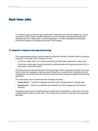 Real-time Jobs

Real-time Jobs

The software supports real-time data transformation. Real-time means that the software can receive
requests from ERP systems and Web applications and send replies immediately after getting the
requested data from a data cache or a second application. You define operations for processing
on-demand messages by building real-time jobs in the Designer.

11.1 Request-response message processing
The message passed through a real-time system includes the information required to perform a business
transaction. The content of the message can vary:
•

It could be a sales order or an invoice processed by an ERP system destined for a data cache.

•

It could be an order status request produced by a Web application that requires an answer from a
data cache or back-office system.

The Access Server constantly listens for incoming messages. When a message is received, the Access
Server routes the message to a waiting process that performs a predefined set of operations for the
message type. The Access Server then receives a response for the message and replies to the originating
application.
Two components support request-response message processing:
•

Access Server — Listens for messages and routes each message based on message type.

•

Real-time job — Performs a predefined set of operations for that message type and creates a
response.

Processing might require that additional data be added to the message from a data cache or that the
message data be loaded to a data cache. The Access Server returns the response to the originating
application.

249

2011-06-09

 