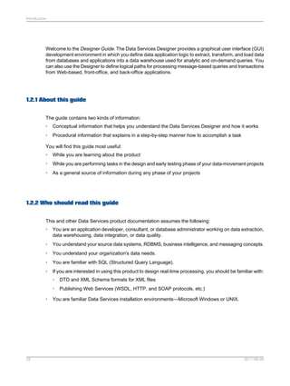 Introduction

Welcome to the Designer Guide. The Data Services Designer provides a graphical user interface (GUI)
development environment in which you define data application logic to extract, transform, and load data
from databases and applications into a data warehouse used for analytic and on-demand queries. You
can also use the Designer to define logical paths for processing message-based queries and transactions
from Web-based, front-office, and back-office applications.

1.2.1 About this guide
The guide contains two kinds of information:
•

Conceptual information that helps you understand the Data Services Designer and how it works

•

Procedural information that explains in a step-by-step manner how to accomplish a task

You will find this guide most useful:
•

While you are learning about the product

•

While you are performing tasks in the design and early testing phase of your data-movement projects

•

As a general source of information during any phase of your projects

1.2.2 Who should read this guide
This and other Data Services product documentation assumes the following:
•

You are an application developer, consultant, or database administrator working on data extraction,
data warehousing, data integration, or data quality.

•

You understand your source data systems, RDBMS, business intelligence, and messaging concepts.

•

You understand your organization's data needs.

•

You are familiar with SQL (Structured Query Language).

•

If you are interested in using this product to design real-time processing, you should be familiar with:
•
•

•

25

DTD and XML Schema formats for XML files
Publishing Web Services (WSDL, HTTP, and SOAP protocols, etc.)

You are familiar Data Services installation environments—Microsoft Windows or UNIX.

2011-06-09

 