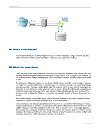 Real-time Jobs

11.2 What is a real-time job?
The Designer allows you to define the processing of real-time messages using a real-time job. You
create a different real-time job for each type of message your system can produce.

11.2.1 Real-time versus batch
Like a batch job, a real-time job extracts, transforms, and loads data. Real-time jobs "extract" data from
the body of the message received and from any secondary sources used in the job. Each real-time job
can extract data from a single message type. It can also extract data from other sources such as tables
or files.
The same powerful transformations you can define in batch jobs are available in real-time jobs. However,
you might use transforms differently in real-time jobs. For example, you might use branches and logic
controls more often than you would in batch jobs. If a customer wants to know when they can pick up
their order at your distribution center, you might want to create a CheckOrderStatus job using a look-up
function to count order items and then a case transform to provide status in the form of strings: "No
items are ready for pickup" or "X items in your order are ready for pickup" or "Your order is ready for
pickup".
Also in real-time jobs, the software writes data to message targets and secondary targets in parallel.
This ensures that each message receives a reply as soon as possible.
Unlike batch jobs, real-time jobs do not execute in response to a schedule or internal trigger; instead,
real-time jobs execute as real-time services started through the Administrator. Real-time services then
wait for messages from the Access Server. When the Access Server receives a message, it passes
the message to a running real-time service designed to process this message type. The real-time service
processes the message and returns a response. The real-time service continues to listen and process
messages on demand until it receives an instruction to shut down.

250

2011-06-09

 