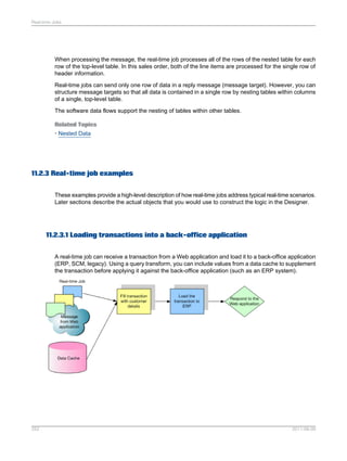 Real-time Jobs

When processing the message, the real-time job processes all of the rows of the nested table for each
row of the top-level table. In this sales order, both of the line items are processed for the single row of
header information.
Real-time jobs can send only one row of data in a reply message (message target). However, you can
structure message targets so that all data is contained in a single row by nesting tables within columns
of a single, top-level table.
The software data flows support the nesting of tables within other tables.
Related Topics
• Nested Data

11.2.3 Real-time job examples
These examples provide a high-level description of how real-time jobs address typical real-time scenarios.
Later sections describe the actual objects that you would use to construct the logic in the Designer.

11.2.3.1 Loading transactions into a back-office application
A real-time job can receive a transaction from a Web application and load it to a back-office application
(ERP, SCM, legacy). Using a query transform, you can include values from a data cache to supplement
the transaction before applying it against the back-office application (such as an ERP system).

252

2011-06-09

 