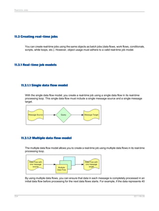 Real-time Jobs

11.3 Creating real-time jobs
You can create real-time jobs using the same objects as batch jobs (data flows, work flows, conditionals,
scripts, while loops, etc.). However, object usage must adhere to a valid real-time job model.

11.3.1 Real-time job models

11.3.1.1 Single data flow model
With the single data flow model, you create a real-time job using a single data flow in its real-time
processing loop. This single data flow must include a single message source and a single message
target.

11.3.1.2 Multiple data flow model
The multiple data flow model allows you to create a real-time job using multiple data flows in its real-time
processing loop.

By using multiple data flows, you can ensure that data in each message is completely processed in an
initial data flow before processing for the next data flows starts. For example, if the data represents 40

254

2011-06-09

 