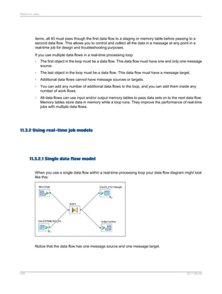 Real-time Jobs

items, all 40 must pass though the first data flow to a staging or memory table before passing to a
second data flow. This allows you to control and collect all the data in a message at any point in a
real-time job for design and troubleshooting purposes.
If you use multiple data flows in a real-time processing loop:
•

The first object in the loop must be a data flow. This data flow must have one and only one message
source.

•

The last object in the loop must be a data flow. This data flow must have a message target.

•

Additional data flows cannot have message sources or targets.

•

You can add any number of additional data flows to the loop, and you can add them inside any
number of work flows.

•

All data flows can use input and/or output memory tables to pass data sets on to the next data flow.
Memory tables store data in memory while a loop runs. They improve the performance of real-time
jobs with multiple data flows.

11.3.2 Using real-time job models

11.3.2.1 Single data flow model
When you use a single data flow within a real-time processing loop your data flow diagram might look
like this:

Notice that the data flow has one message source and one message target.

255

2011-06-09

 