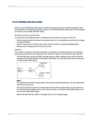 Real-time Jobs

11.3.2.2 Multiple data flow model
When you use multiple data flows within a real-time processing loop your data flow diagrams might
look like those in the following example scenario in which Data Services writes data to several targets
according to your multiple data flow design.
Example scenario requirements:
Your job must do the following tasks, completing each one before moving on to the next:
•
•
•

Receive requests about the status of individual orders from a web portal and record each message
to a backup flat file
Perform a query join to find the status of the order and write to a customer database table.
Reply to each message with the query join results

Solution:
First, create a real-time job and add a data flow, a work flow, and another data flow to the real-time
processing loop. Second, add a data flow to the work flow. Next, set up the tasks in each data flow:
•

The first data flow receives the XML message (using an XML message source) and records the
message to the flat file (flat file format target). Meanwhile, this same data flow writes the data into
a memory table (table target).

Note:
You might want to create a memory table to move data to sequential data flows. For more information,
see Memory datastores.
•

The second data flow reads the message data from the memory table (table source), performs a
join with stored data (table source), and writes the results to a database table (table target) and a
new memory table (table target).
Notice this data flow has neither a message source nor a message target.

256

2011-06-09

 