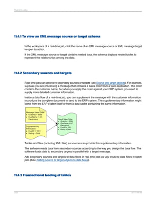 Real-time Jobs

11.4.1 To view an XML message source or target schema
In the workspace of a real-time job, click the name of an XML message source or XML message target
to open its editor.
If the XML message source or target contains nested data, the schema displays nested tables to
represent the relationships among the data.

11.4.2 Secondary sources and targets
Real-time jobs can also have secondary sources or targets (see Source and target objects). For example,
suppose you are processing a message that contains a sales order from a Web application. The order
contains the customer name, but when you apply the order against your ERP system, you need to
supply more detailed customer information.
Inside a data flow of a real-time job, you can supplement the message with the customer information
to produce the complete document to send to the ERP system. The supplementary information might
come from the ERP system itself or from a data cache containing the same information.

Tables and files (including XML files) as sources can provide this supplementary information.
The software reads data from secondary sources according to the way you design the data flow. The
software loads data to secondary targets in parallel with a target message.
Add secondary sources and targets to data flows in real-time jobs as you would to data flows in batch
jobs (See Adding source or target objects to data flows).

11.4.3 Transactional loading of tables

259

2011-06-09

 