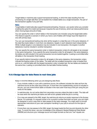 Real-time Jobs

Target tables in real-time jobs support transactional loading, in which the data resulting from the
processing of a single data flow can be loaded into multiple tables as a single transaction. No part of
the transaction applies if any part fails.
Note:
Target tables in batch jobs also support transactional loading. However, use caution when you consider
enabling this option for a batch job because it requires the use of memory, which can reduce performance
when moving large amounts of data.
You can specify the order in which tables in the transaction are included using the target table editor.
This feature supports a scenario in which you have a set of tables with foreign keys that depend on
one with primary keys.
You can use transactional loading only when all the targets in a data flow are in the same datastore. If
the data flow loads tables in more than one datastore, targets in each datastore load independently.
While multiple targets in one datastore may be included in one transaction, the targets in another
datastores must be included in another transaction.
You can specify the same transaction order or distinct transaction orders for all targets to be included
in the same transaction. If you specify the same transaction order for all targets in the same datastore,
the tables are still included in the same transaction but are loaded together. Loading is committed after
all tables in the transaction finish loading.
If you specify distinct transaction orders for all targets in the same datastore, the transaction orders
indicate the loading orders of the tables. The table with the smallest transaction order is loaded first,
and so on, until the table with the largest transaction order is loaded last. No two tables are loaded at
the same time. Loading is committed when the last table finishes loading.

11.4.4 Design tips for data flows in real-time jobs
Keep in mind the following when you are designing data flows:
•

•

In real-time jobs, do not cache data from secondary sources unless the data is static. The data will
be read when the real-time job starts and will not be updated while the job is running.

•

If no rows are passed to the XML target, the real-time job returns an empty response to the Access
Server. For example, if a request comes in for a product number that does not exist, your job might
be designed in such a way that no data passes to the reply message. You might want to provide
appropriate instructions to your user (exception handling in your job) to account for this type of
scenario.

•

260

If you include a table in a join with a real-time source, the software includes the data set from the
real-time source as the outer loop of the join. If more than one supplementary source is included in
the join, you can control which table is included in the next outer-most loop of the join using the join
ranks for the tables.

If more than one row passes to the XML target, the target reads the first row and discards the other
rows. To avoid this issue, use your knowledge of the software's Nested Relational Data Model
(NRDM) and structure your message source and target formats so that one "row" equals one

2011-06-09

 