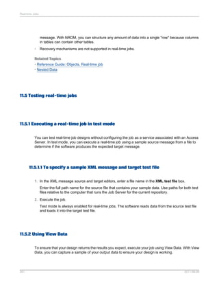 Real-time Jobs

message. With NRDM, you can structure any amount of data into a single "row" because columns
in tables can contain other tables.
•

Recovery mechanisms are not supported in real-time jobs.

Related Topics
• Reference Guide: Objects, Real-time job
• Nested Data

11.5 Testing real-time jobs

11.5.1 Executing a real-time job in test mode
You can test real-time job designs without configuring the job as a service associated with an Access
Server. In test mode, you can execute a real-time job using a sample source message from a file to
determine if the software produces the expected target message.

11.5.1.1 To specify a sample XML message and target test file
1. In the XML message source and target editors, enter a file name in the XML test file box.
Enter the full path name for the source file that contains your sample data. Use paths for both test
files relative to the computer that runs the Job Server for the current repository.
2. Execute the job.
Test mode is always enabled for real-time jobs. The software reads data from the source test file
and loads it into the target test file.

11.5.2 Using View Data
To ensure that your design returns the results you expect, execute your job using View Data. With View
Data, you can capture a sample of your output data to ensure your design is working.

261

2011-06-09

 