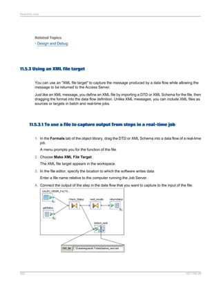 Real-time Jobs

Related Topics
• Design and Debug

11.5.3 Using an XML file target
You can use an "XML file target" to capture the message produced by a data flow while allowing the
message to be returned to the Access Server.
Just like an XML message, you define an XML file by importing a DTD or XML Schema for the file, then
dragging the format into the data flow definition. Unlike XML messages, you can include XML files as
sources or targets in batch and real-time jobs.

11.5.3.1 To use a file to capture output from steps in a real-time job
1. In the Formats tab of the object library, drag the DTD or XML Schema into a data flow of a real-time
job.
A menu prompts you for the function of the file.
2. Choose Make XML File Target.
The XML file target appears in the workspace.
3. In the file editor, specify the location to which the software writes data.
Enter a file name relative to the computer running the Job Server.
4. Connect the output of the step in the data flow that you want to capture to the input of the file.

262

2011-06-09

 