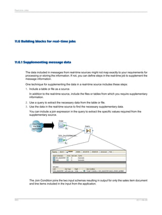 Real-time Jobs

11.6 Building blocks for real-time jobs

11.6.1 Supplementing message data
The data included in messages from real-time sources might not map exactly to your requirements for
processing or storing the information. If not, you can define steps in the real-time job to supplement the
message information.
One technique for supplementing the data in a real-time source includes these steps:
1. Include a table or file as a source.
In addition to the real-time source, include the files or tables from which you require supplementary
information.
2. Use a query to extract the necessary data from the table or file.
3. Use the data in the real-time source to find the necessary supplementary data.
You can include a join expression in the query to extract the specific values required from the
supplementary source.

The Join Condition joins the two input schemas resulting in output for only the sales item document
and line items included in the input from the application.

263

2011-06-09

 