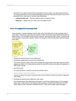 Real-time Jobs

Be careful to use data in the join that is guaranteed to return a value. If no value returns from the
join, the query produces no rows and the message returns to the Access Server empty. If you cannot
guarantee that a value returns, consider these alternatives:
•

Lookup function call — Returns a default value if no match is found

•

Outer join — Always returns a value, even if no match is found

11.6.1.1 To supplement message data
In this example, a request message includes sales order information and its reply message returns
order status. The business logic uses the customer number and priority rating to determine the level of
status to return. The message includes only the customer name and the order number. A real-time job
is then defined to retrieve the customer number and rating from other sources before determining the
order status.

1. Include the real-time source in the real-time job.
2. Include the supplementary source in the real-time job.
This source could be a table or file. In this example, the supplementary information required doesn't
change very often, so it is reasonable to extract the data from a data cache rather than going to an
ERP system directly.
3. Join the sources.
In a query transform, construct a join on the customer name:
Message.CustName = Cust_Status.CustName

You can construct the output to include only the columns that the real-time job needs to determine
order status.
4. Complete the real-time job to determine order status.
The example shown here determines order status in one of two methods based on the customer
status value. Order status for the highest ranked customers is determined directly from the ERP.
Order status for other customers is determined from a data cache of sales order information.

264

2011-06-09

 