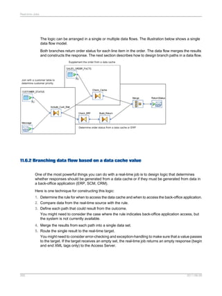 Real-time Jobs

The logic can be arranged in a single or multiple data flows. The illustration below shows a single
data flow model.
Both branches return order status for each line item in the order. The data flow merges the results
and constructs the response. The next section describes how to design branch paths in a data flow.

11.6.2 Branching data flow based on a data cache value
One of the most powerful things you can do with a real-time job is to design logic that determines
whether responses should be generated from a data cache or if they must be generated from data in
a back-office application (ERP, SCM, CRM).
Here is one technique for constructing this logic:
1. Determine the rule for when to access the data cache and when to access the back-office application.
2. Compare data from the real-time source with the rule.
3. Define each path that could result from the outcome.
You might need to consider the case where the rule indicates back-office application access, but
the system is not currently available.
4. Merge the results from each path into a single data set.
5. Route the single result to the real-time target.
You might need to consider error-checking and exception-handling to make sure that a value passes
to the target. If the target receives an empty set, the real-time job returns an empty response (begin
and end XML tags only) to the Access Server.

265

2011-06-09

 