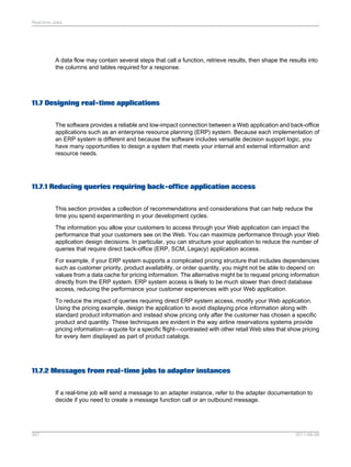 Real-time Jobs

A data flow may contain several steps that call a function, retrieve results, then shape the results into
the columns and tables required for a response.

11.7 Designing real-time applications
The software provides a reliable and low-impact connection between a Web application and back-office
applications such as an enterprise resource planning (ERP) system. Because each implementation of
an ERP system is different and because the software includes versatile decision support logic, you
have many opportunities to design a system that meets your internal and external information and
resource needs.

11.7.1 Reducing queries requiring back-office application access
This section provides a collection of recommendations and considerations that can help reduce the
time you spend experimenting in your development cycles.
The information you allow your customers to access through your Web application can impact the
performance that your customers see on the Web. You can maximize performance through your Web
application design decisions. In particular, you can structure your application to reduce the number of
queries that require direct back-office (ERP, SCM, Legacy) application access.
For example, if your ERP system supports a complicated pricing structure that includes dependencies
such as customer priority, product availability, or order quantity, you might not be able to depend on
values from a data cache for pricing information. The alternative might be to request pricing information
directly from the ERP system. ERP system access is likely to be much slower than direct database
access, reducing the performance your customer experiences with your Web application.
To reduce the impact of queries requiring direct ERP system access, modify your Web application.
Using the pricing example, design the application to avoid displaying price information along with
standard product information and instead show pricing only after the customer has chosen a specific
product and quantity. These techniques are evident in the way airline reservations systems provide
pricing information—a quote for a specific flight—contrasted with other retail Web sites that show pricing
for every item displayed as part of product catalogs.

11.7.2 Messages from real-time jobs to adapter instances
If a real-time job will send a message to an adapter instance, refer to the adapter documentation to
decide if you need to create a message function call or an outbound message.

267

2011-06-09

 
