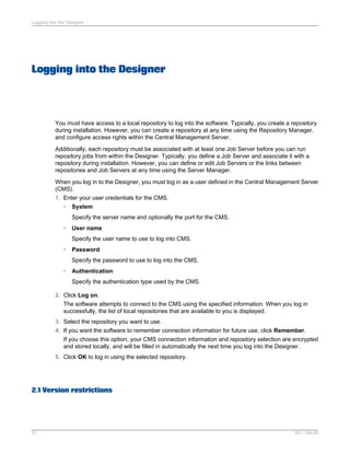 Logging into the Designer

Logging into the Designer

You must have access to a local repository to log into the software. Typically, you create a repository
during installation. However, you can create a repository at any time using the Repository Manager,
and configure access rights within the Central Management Server.
Additionally, each repository must be associated with at least one Job Server before you can run
repository jobs from within the Designer. Typically, you define a Job Server and associate it with a
repository during installation. However, you can define or edit Job Servers or the links between
repositories and Job Servers at any time using the Server Manager.
When you log in to the Designer, you must log in as a user defined in the Central Management Server
(CMS).
1. Enter your user credentials for the CMS.
• System
Specify the server name and optionally the port for the CMS.
•

User name
Specify the user name to use to log into CMS.

•

Password
Specify the password to use to log into the CMS.

•

Authentication
Specify the authentication type used by the CMS.

2. Click Log on.
The software attempts to connect to the CMS using the specified information. When you log in
successfully, the list of local repositories that are available to you is displayed.
3. Select the repository you want to use.
4. If you want the software to remember connection information for future use, click Remember.
If you choose this option, your CMS connection information and repository selection are encrypted
and stored locally, and will be filled in automatically the next time you log into the Designer.
5. Click OK to log in using the selected repository.

2.1 Version restrictions

27

2011-06-09

 