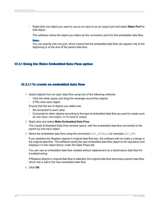 Embedded Data Flows

•

Right-click one object you want to use as an input or as an output port and select Make Port for
that object.
The software marks the object you select as the connection point for this embedded data flow.
Note:
You can specify only one port, which means that the embedded data flow can appear only at the
beginning or at the end of the parent data flow.

12.3.1 Using the Make Embedded Data Flow option

12.3.1.1 To create an embedded data flow
1. Select objects from an open data flow using one of the following methods:
• Click the white space and drag the rectangle around the objects
• CTRL-click each object
Ensure that the set of objects you select are:
• All connected to each other
• Connected to other objects according to the type of embedded data flow you want to create such
as one input, one output, or no input or output
2. Right-click and select Make Embedded Data Flow.
The Create Embedded Data Flow window opens, with the embedded data flow connected to the
parent by one input object.
3. Name the embedded data flow using the convention EDF_EDFName for example EDF_ERP.
If you deselect the Replace objects in original data flow box, the software will not make a change in
the original data flow. The software saves the new embedded data flow object to the repository and
displays it in the object library under the Data Flows tab.
You can use an embedded data flow created without replacement as a stand-alone data flow for
troubleshooting.
If Replace objects in original data flow is selected, the original data flow becomes a parent data flow,
which has a call to the new embedded data flow.
4. Click OK.

271

2011-06-09

 