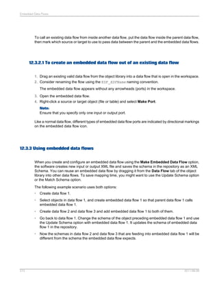 Embedded Data Flows

To call an existing data flow from inside another data flow, put the data flow inside the parent data flow,
then mark which source or target to use to pass data between the parent and the embedded data flows.

12.3.2.1 To create an embedded data flow out of an existing data flow
1. Drag an existing valid data flow from the object library into a data flow that is open in the workspace.
2. Consider renaming the flow using the EDF_EDFName naming convention.
The embedded data flow appears without any arrowheads (ports) in the workspace.
3. Open the embedded data flow.
4. Right-click a source or target object (file or table) and select Make Port.
Note:
Ensure that you specify only one input or output port.
Like a normal data flow, different types of embedded data flow ports are indicated by directional markings
on the embedded data flow icon.

12.3.3 Using embedded data flows
When you create and configure an embedded data flow using the Make Embedded Data Flow option,
the software creates new input or output XML file and saves the schema in the repository as an XML
Schema. You can reuse an embedded data flow by dragging it from the Data Flow tab of the object
library into other data flows. To save mapping time, you might want to use the Update Schema option
or the Match Schema option.
The following example scenario uses both options:
•
•

Select objects in data flow 1, and create embedded data flow 1 so that parent data flow 1 calls
embedded data flow 1.

•

Create data flow 2 and data flow 3 and add embedded data flow 1 to both of them.

•

Go back to data flow 1. Change the schema of the object preceding embedded data flow 1 and use
the Update Schema option with embedded data flow 1. It updates the schema of embedded data
flow 1 in the repository.

•

273

Create data flow 1.

Now the schemas in data flow 2 and data flow 3 that are feeding into embedded data flow 1 will be
different from the schema the embedded data flow expects.

2011-06-09

 
