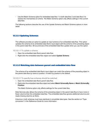 Embedded Data Flows

•

Use the Match Schema option for embedded data flow 1 in both data flow 2 and data flow 3 to
resolve the mismatches at runtime. The Match Schema option only affects settings in the current
data flow.

The following sections describe the use of the Update Schema and Match Schema options in more
detail.

12.3.3.1 Updating Schemas
The software provides an option to update an input schema of an embedded data flow. This option
updates the schema of an embedded data flow's input object with the schema of the preceding object
in the parent data flow. All occurrences of the embedded data flow update when you use this option.

12.3.3.1.1 To update a schema
1. Open the embedded data flow's parent data flow.
2. Right-click the embedded data flow object and select Update Schema.

12.3.3.2 Matching data between parent and embedded data flow
The schema of an embedded data flow's input object can match the schema of the preceding object in
the parent data flow by name or position. A match by position is the default.

12.3.3.2.1 To specify how schemas should be matched
1. Open the embedded data flow's parent data flow.
2. Right-click the embedded data flow object and select Match SchemaBy Name or Match SchemaBy
Position.
The Match Schema option only affects settings for the current data flow.
Data Services also allows the schema of the preceding object in the parent data flow to have more or
fewer columns than the embedded data flow. The embedded data flow ignores additional columns and
reads missing columns as NULL.
Columns in both schemas must have identical or convertible data types. See the section on "Type
conversion" in the Reference Guide for more information.

274

2011-06-09

 