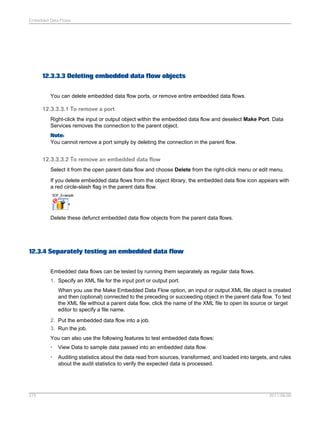 Embedded Data Flows

12.3.3.3 Deleting embedded data flow objects
You can delete embedded data flow ports, or remove entire embedded data flows.

12.3.3.3.1 To remove a port
Right-click the input or output object within the embedded data flow and deselect Make Port. Data
Services removes the connection to the parent object.
Note:
You cannot remove a port simply by deleting the connection in the parent flow.

12.3.3.3.2 To remove an embedded data flow
Select it from the open parent data flow and choose Delete from the right-click menu or edit menu.
If you delete embedded data flows from the object library, the embedded data flow icon appears with
a red circle-slash flag in the parent data flow.

Delete these defunct embedded data flow objects from the parent data flows.

12.3.4 Separately testing an embedded data flow
Embedded data flows can be tested by running them separately as regular data flows.
1. Specify an XML file for the input port or output port.
When you use the Make Embedded Data Flow option, an input or output XML file object is created
and then (optional) connected to the preceding or succeeding object in the parent data flow. To test
the XML file without a parent data flow, click the name of the XML file to open its source or target
editor to specify a file name.
2. Put the embedded data flow into a job.
3. Run the job.
You can also use the following features to test embedded data flows:
•
•

275

View Data to sample data passed into an embedded data flow.
Auditing statistics about the data read from sources, transformed, and loaded into targets, and rules
about the audit statistics to verify the expected data is processed.

2011-06-09

 