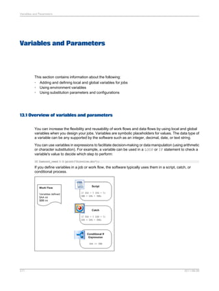 Variables and Parameters

Variables and Parameters

This section contains information about the following:
• Adding and defining local and global variables for jobs
• Using environment variables
• Using substitution parameters and configurations

13.1 Overview of variables and parameters
You can increase the flexibility and reusability of work flows and data flows by using local and global
variables when you design your jobs. Variables are symbolic placeholders for values. The data type of
a variable can be any supported by the software such as an integer, decimal, date, or text string.
You can use variables in expressions to facilitate decision-making or data manipulation (using arithmetic
or character substitution). For example, a variable can be used in a LOOP or IF statement to check a
variable's value to decide which step to perform:
If $amount_owed > 0 print('$invoice.doc');

If you define variables in a job or work flow, the software typically uses them in a script, catch, or
conditional process.

277

2011-06-09

 