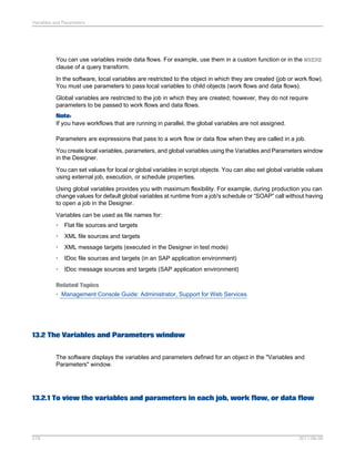 Variables and Parameters

You can use variables inside data flows. For example, use them in a custom function or in the WHERE
clause of a query transform.
In the software, local variables are restricted to the object in which they are created (job or work flow).
You must use parameters to pass local variables to child objects (work flows and data flows).
Global variables are restricted to the job in which they are created; however, they do not require
parameters to be passed to work flows and data flows.
Note:
If you have workflows that are running in parallel, the global variables are not assigned.
Parameters are expressions that pass to a work flow or data flow when they are called in a job.
You create local variables, parameters, and global variables using the Variables and Parameters window
in the Designer.
You can set values for local or global variables in script objects. You can also set global variable values
using external job, execution, or schedule properties.
Using global variables provides you with maximum flexibility. For example, during production you can
change values for default global variables at runtime from a job's schedule or “SOAP” call without having
to open a job in the Designer.
Variables can be used as file names for:
•

Flat file sources and targets

•

XML file sources and targets

•

XML message targets (executed in the Designer in test mode)

•

IDoc file sources and targets (in an SAP application environment)

•

IDoc message sources and targets (SAP application environment)

Related Topics
• Management Console Guide: Administrator, Support for Web Services

13.2 The Variables and Parameters window
The software displays the variables and parameters defined for an object in the "Variables and
Parameters" window.

13.2.1 To view the variables and parameters in each job, work flow, or data flow

278

2011-06-09

 