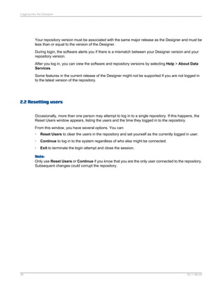 Logging into the Designer

Your repository version must be associated with the same major release as the Designer and must be
less than or equal to the version of the Designer.
During login, the software alerts you if there is a mismatch between your Designer version and your
repository version.
After you log in, you can view the software and repository versions by selecting Help > About Data
Services.
Some features in the current release of the Designer might not be supported if you are not logged in
to the latest version of the repository.

2.2 Resetting users
Occasionally, more than one person may attempt to log in to a single repository. If this happens, the
Reset Users window appears, listing the users and the time they logged in to the repository.
From this window, you have several options. You can:
•

Reset Users to clear the users in the repository and set yourself as the currently logged in user.

•

Continue to log in to the system regardless of who else might be connected.

•

Exit to terminate the login attempt and close the session.

Note:
Only use Reset Users or Continue if you know that you are the only user connected to the repository.
Subsequent changes could corrupt the repository.

28

2011-06-09

 