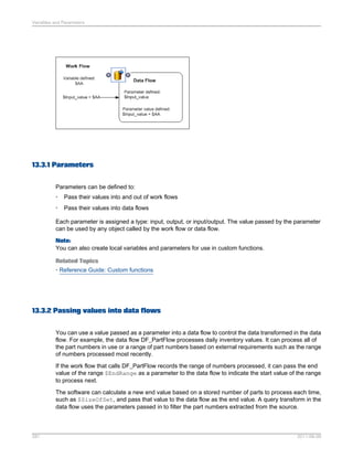 Variables and Parameters

13.3.1 Parameters
Parameters can be defined to:
•

Pass their values into and out of work flows

•

Pass their values into data flows

Each parameter is assigned a type: input, output, or input/output. The value passed by the parameter
can be used by any object called by the work flow or data flow.
Note:
You can also create local variables and parameters for use in custom functions.
Related Topics
• Reference Guide: Custom functions

13.3.2 Passing values into data flows
You can use a value passed as a parameter into a data flow to control the data transformed in the data
flow. For example, the data flow DF_PartFlow processes daily inventory values. It can process all of
the part numbers in use or a range of part numbers based on external requirements such as the range
of numbers processed most recently.
If the work flow that calls DF_PartFlow records the range of numbers processed, it can pass the end
value of the range $EndRange as a parameter to the data flow to indicate the start value of the range
to process next.
The software can calculate a new end value based on a stored number of parts to process each time,
such as $SizeOfSet, and pass that value to the data flow as the end value. A query transform in the
data flow uses the parameters passed in to filter the part numbers extracted from the source.

281

2011-06-09

 