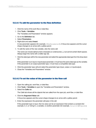 Variables and Parameters

13.3.4.1 To add the parameter to the flow definition
1. Click the name of the work flow or data flow.
2. Click Tools > Variables.
The "Variables and Parameters" window appears.
3. Go to the Definition tab.
4. Select Parameters.
5. Right-click and select Insert.
A new parameter appears (for example, $NewParameter0). A focus box appears and the cursor
shape changes to an arrow with a yellow pencil.
6. To edit the name of the new variable, click the name cell.
The name can include alphanumeric characters or underscores (_), but cannot contain blank spaces.
Always begin the name with a dollar sign ($).
7. Click the data type cell for the new parameter and select the appropriate data type from the drop-down
list.
If the parameter is an input or input/output parameter, it must have the same data type as the variable;
if the parameter is an output parameter type, it must have a compatible data type.
8. Click the parameter type cell and select the parameter type (input, output, or input/output).
9. Close the "Variables and Parameters" window.

13.3.4.2 To set the value of the parameter in the flow call
1. Open the calling job, work flow, or data flow.
2. Click Tools > Variables to open the "Variables and Parameters" window.
3. Select the Calls tab.
The Calls tab shows all the objects that are called from the open job, work flow, or data flow.
4. Click the Argument Value cell.
A focus box appears and the cursor shape changes to an arrow with a yellow pencil.
5. Enter the expression the parameter will pass in the cell.
If the parameter type is input, then its value can be an expression that contains a constant (for
example, 0, 3, or 'string1'), a variable, or another parameter (for example, $startID or $parm1).

283

2011-06-09

 