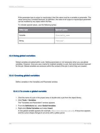 Variables and Parameters

If the parameter type is output or input/output, then the value must be a variable or parameter. The
value cannot be a constant because, by definition, the value of an output or input/output parameter
can be modified by any object within the flow.
To indicate special values, use the following syntax:
Value type

Special syntax

Variable

$variable_name

String

'string '

13.4 Using global variables
Global variables are global within a job. Setting parameters is not necessary when you use global
variables. However, once you use a name for a global variable in a job, that name becomes reserved
for the job. Global variables are exclusive within the context of the job in which they are created.

13.4.1 Creating global variables
Define variables in the Variables and Parameter window.

13.4.1.1 To create a global variable
1. Click the name of a job in the project area or double-click a job from the object library.
2. Click Tools > Variables.
The "Variables and Parameters" window appears.
3. From the Definitions tab, select Global Variables.
4. Right-click Global Variables and select Insert.
A new global variable appears (for example, $NewJobGlobalVariable0). A focus box appears
and the cursor shape changes to an arrow with a yellow pencil.

284

2011-06-09

 