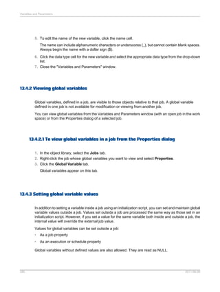 Variables and Parameters

5. To edit the name of the new variable, click the name cell.
The name can include alphanumeric characters or underscores (_), but cannot contain blank spaces.
Always begin the name with a dollar sign ($).
6. Click the data type cell for the new variable and select the appropriate data type from the drop-down
list.
7. Close the "Variables and Parameters" window.

13.4.2 Viewing global variables
Global variables, defined in a job, are visible to those objects relative to that job. A global variable
defined in one job is not available for modification or viewing from another job.
You can view global variables from the Variables and Parameters window (with an open job in the work
space) or from the Properties dialog of a selected job.

13.4.2.1 To view global variables in a job from the Properties dialog
1. In the object library, select the Jobs tab.
2. Right-click the job whose global variables you want to view and select Properties.
3. Click the Global Variable tab.
Global variables appear on this tab.

13.4.3 Setting global variable values
In addition to setting a variable inside a job using an initialization script, you can set and maintain global
variable values outside a job. Values set outside a job are processed the same way as those set in an
initialization script. However, if you set a value for the same variable both inside and outside a job, the
internal value will override the external job value.
Values for global variables can be set outside a job:
•

As a job property

•

As an execution or schedule property

Global variables without defined values are also allowed. They are read as NULL.

285

2011-06-09

 