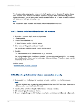 Variables and Parameters

All values defined as job properties are shown in the Properties and the Execution Properties dialogs
of the Designer and in the Execution Options and Schedule pages of the Administrator. By setting
values outside a job, you can rely on these dialogs for viewing values set for global variables and easily
edit values when testing or scheduling a job.
Note:
You cannot pass global variables as command line arguments for real-time jobs.

13.4.3.1 To set a global variable value as a job property
1. Right-click a job in the object library or project area.
2. Click Properties.
3. Click the Global Variable tab.
All global variables created in the job appear.
4. Enter values for the global variables in this job.
You can use any statement used in a script with this option.
5. Click OK.
The software saves values in the repository as job properties.
You can also view and edit these default values in the Execution Properties dialog of the Designer
and in the Execution Options and Schedule pages of the Administrator. This allows you to override
job property values at run-time.
Related Topics
• Reference Guide: Scripting Language

13.4.3.2 To set a global variable value as an execution property
1. Execute a job from the Designer, or execute or schedule a batch job from the Administrator.
Note:
For testing purposes, you can execute real-time jobs from the Designer in test mode. Make sure to
set the execution properties for a real-time job.
2. View the global variables in the job and their default values (if available).
3. Edit values for global variables as desired.
4. If you are using the Designer, click OK. If you are using the Administrator, click Execute or Schedule.

286

2011-06-09

 