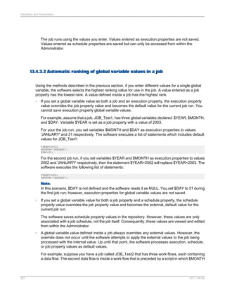 Variables and Parameters

The job runs using the values you enter. Values entered as execution properties are not saved.
Values entered as schedule properties are saved but can only be accessed from within the
Administrator.

13.4.3.3 Automatic ranking of global variable values in a job
Using the methods described in the previous section, if you enter different values for a single global
variable, the software selects the highest ranking value for use in the job. A value entered as a job
property has the lowest rank. A value defined inside a job has the highest rank.
•

If you set a global variable value as both a job and an execution property, the execution property
value overrides the job property value and becomes the default value for the current job run. You
cannot save execution property global variable values.
For example, assume that a job, JOB_Test1, has three global variables declared: $YEAR, $MONTH,
and $DAY. Variable $YEAR is set as a job property with a value of 2003.
For your the job run, you set variables $MONTH and $DAY as execution properties to values
'JANUARY' and 31 respectively. The software executes a list of statements which includes default
values for JOB_Test1:
$YEAR=2003;
$MONTH='JANUARY';
$DAY=31;

For the second job run, if you set variables $YEAR and $MONTH as execution properties to values
2002 and 'JANUARY' respectively, then the statement $YEAR=2002 will replace $YEAR=2003. The
software executes the following list of statements:
$YEAR=2002;
$MONTH='JANUARY';

Note:
In this scenario, $DAY is not defined and the software reads it as NULL. You set $DAY to 31 during
the first job run; however, execution properties for global variable values are not saved.
•

If you set a global variable value for both a job property and a schedule property, the schedule
property value overrides the job property value and becomes the external, default value for the
current job run.
The software saves schedule property values in the repository. However, these values are only
associated with a job schedule, not the job itself. Consequently, these values are viewed and edited
from within the Administrator.

•

A global variable value defined inside a job always overrides any external values. However, the
override does not occur until the software attempts to apply the external values to the job being
processed with the internal value. Up until that point, the software processes execution, schedule,
or job property values as default values.
For example, suppose you have a job called JOB_Test2 that has three work flows, each containing
a data flow. The second data flow is inside a work flow that is preceded by a script in which $MONTH

287

2011-06-09

 