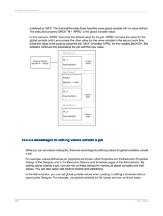 Variables and Parameters

is defined as 'MAY'. The first and third data flows have the same global variable with no value defined.
The execution property $MONTH = 'APRIL' is the global variable value.
In this scenario, 'APRIL' becomes the default value for the job. 'APRIL' remains the value for the
global variable until it encounters the other value for the same variable in the second work flow.
Since the value in the script is inside the job, 'MAY' overrides 'APRIL' for the variable $MONTH. The
software continues the processing the job with this new value.

13.4.3.4 Advantages to setting values outside a job
While you can set values inside jobs, there are advantages to defining values for global variables outside
a job.
For example, values defined as job properties are shown in the Properties and the Execution Properties
dialogs of the Designer and in the Execution Options and Schedule pages of the Administrator. By
setting values outside a job, you can rely on these dialogs for viewing all global variables and their
values. You can also easily edit them for testing and scheduling.
In the Administrator, you can set global variable values when creating or editing a schedule without
opening the Designer. For example, use global variables as file names and start and end dates.

288

2011-06-09

 